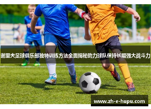 谢里夫足球俱乐部独特训练方法全面揭秘助力球队保持长期强大战斗力