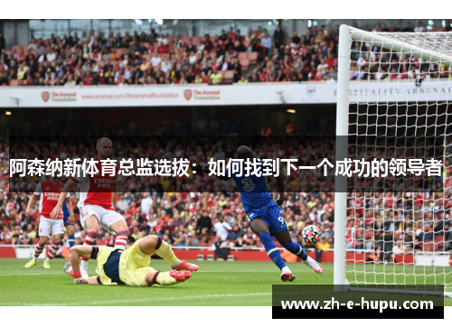阿森纳新体育总监选拔：如何找到下一个成功的领导者