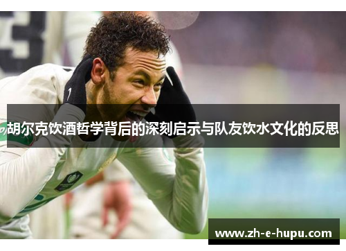 胡尔克饮酒哲学背后的深刻启示与队友饮水文化的反思