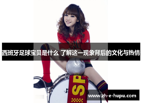 西班牙足球宝贝是什么 了解这一现象背后的文化与热情