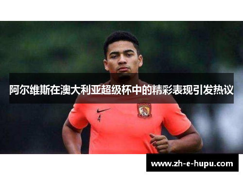 阿尔维斯在澳大利亚超级杯中的精彩表现引发热议 阿尔维斯在澳大利亚超级杯中的精彩表现引发热议