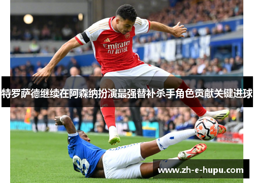 特罗萨德继续在阿森纳扮演最强替补杀手角色贡献关键进球 特罗萨德继续在阿森纳扮演最强替补杀手角色贡献关键进球