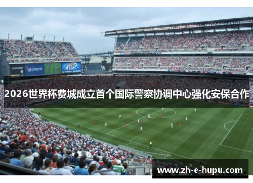 2026世界杯费城成立首个国际警察协调中心强化安保合作 2026世界杯费城成立首个国际警察协调中心强化安保合作
