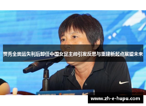 贾秀全奥运失利后卸任中国女足主帅引发反思与重建新起点展望未来