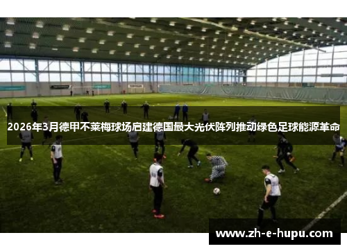 2026年3月德甲不莱梅球场启建德国最大光伏阵列推动绿色足球能源革命 2026年3月德甲不莱梅球场启建德国最大光伏阵列推动绿色足球能源革命
